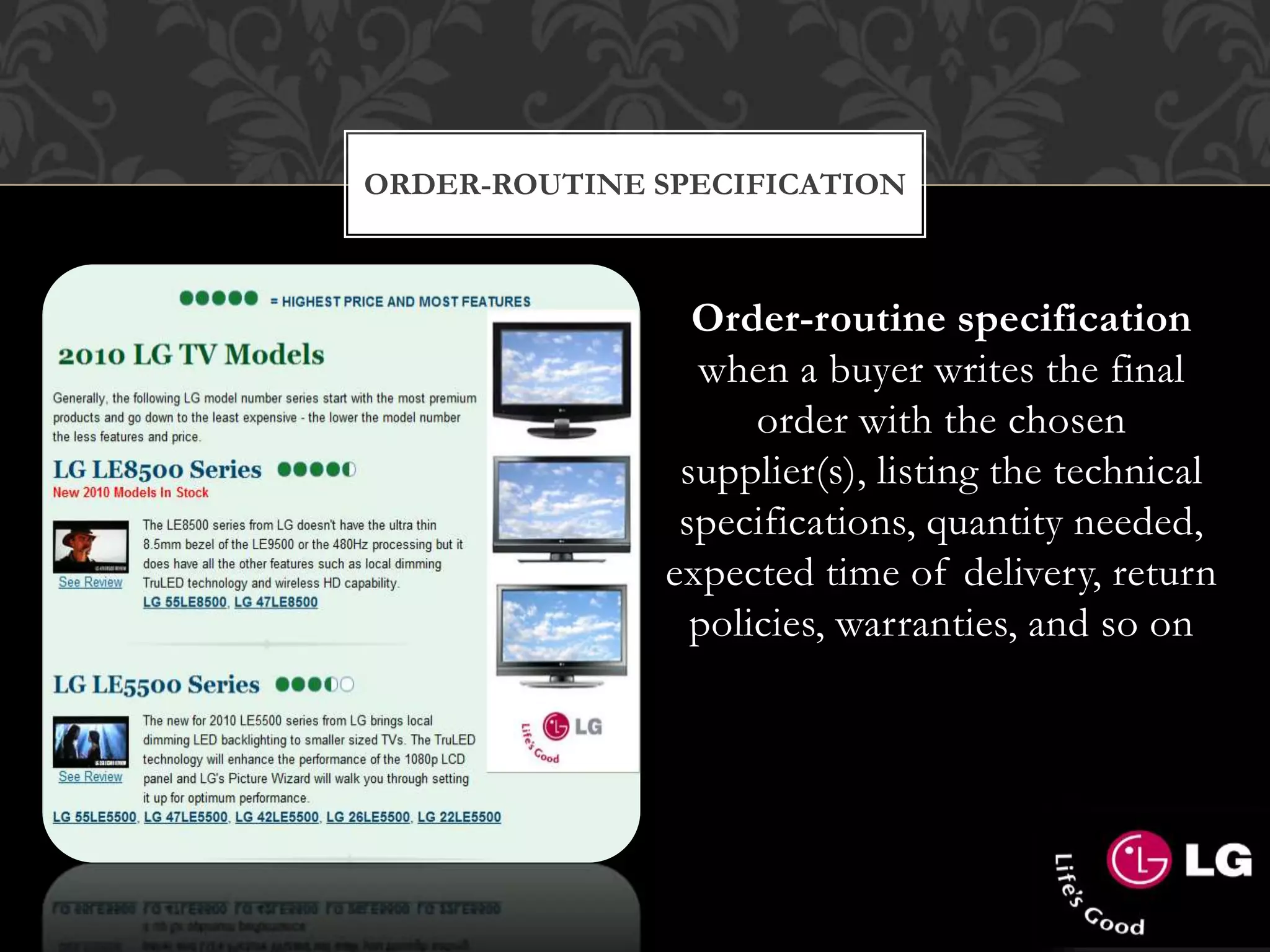 ORDER-ROUTINE SPECIFICATION
Order-routine specification
when a buyer writes the final
order with the chosen
supplier(s), listing the technical
specifications, quantity needed,
expected time of delivery, return
policies, warranties, and so on
 