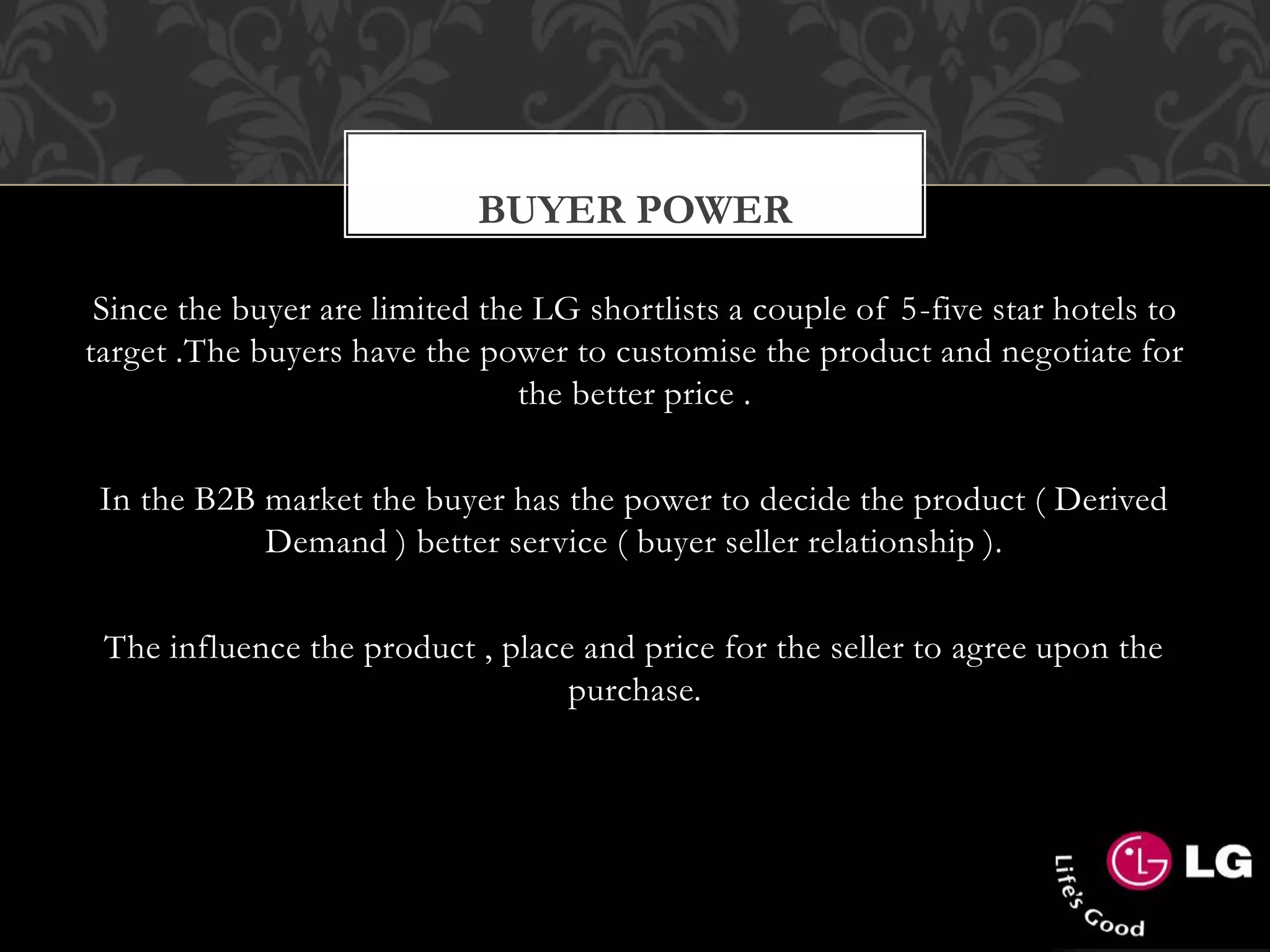 Since the buyer are limited the LG shortlists a couple of 5-five star hotels to
target .The buyers have the power to customise the product and negotiate for
the better price .
In the B2B market the buyer has the power to decide the product ( Derived
Demand ) better service ( buyer seller relationship ).
The influence the product , place and price for the seller to agree upon the
purchase.
BUYER POWER
 