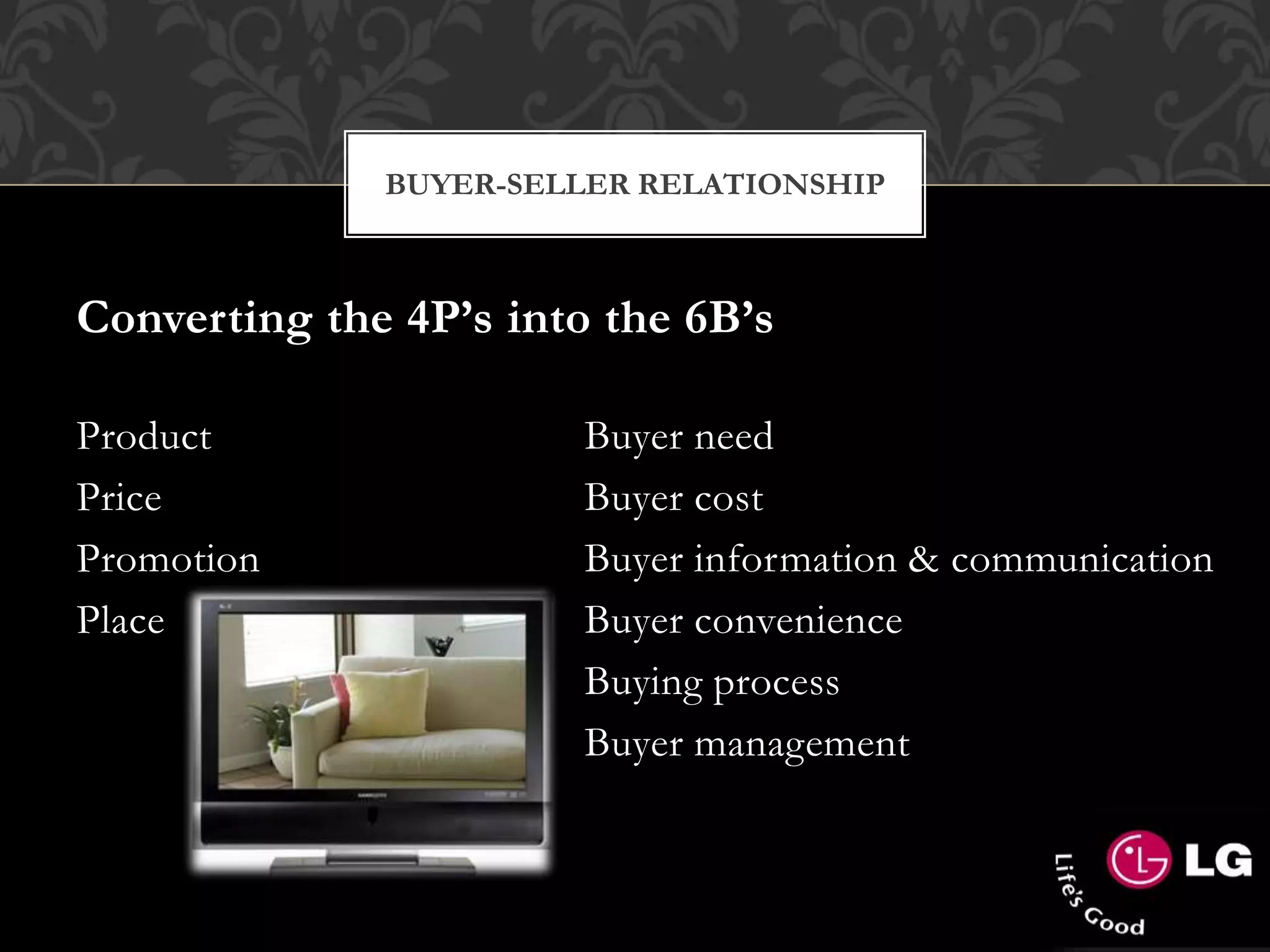 Converting the 4P’s into the 6B’s
Product Buyer need
Price Buyer cost
Promotion Buyer information & communication
Place Buyer convenience
- Buying process
- Buyer management
BUYER-SELLER RELATIONSHIP
 