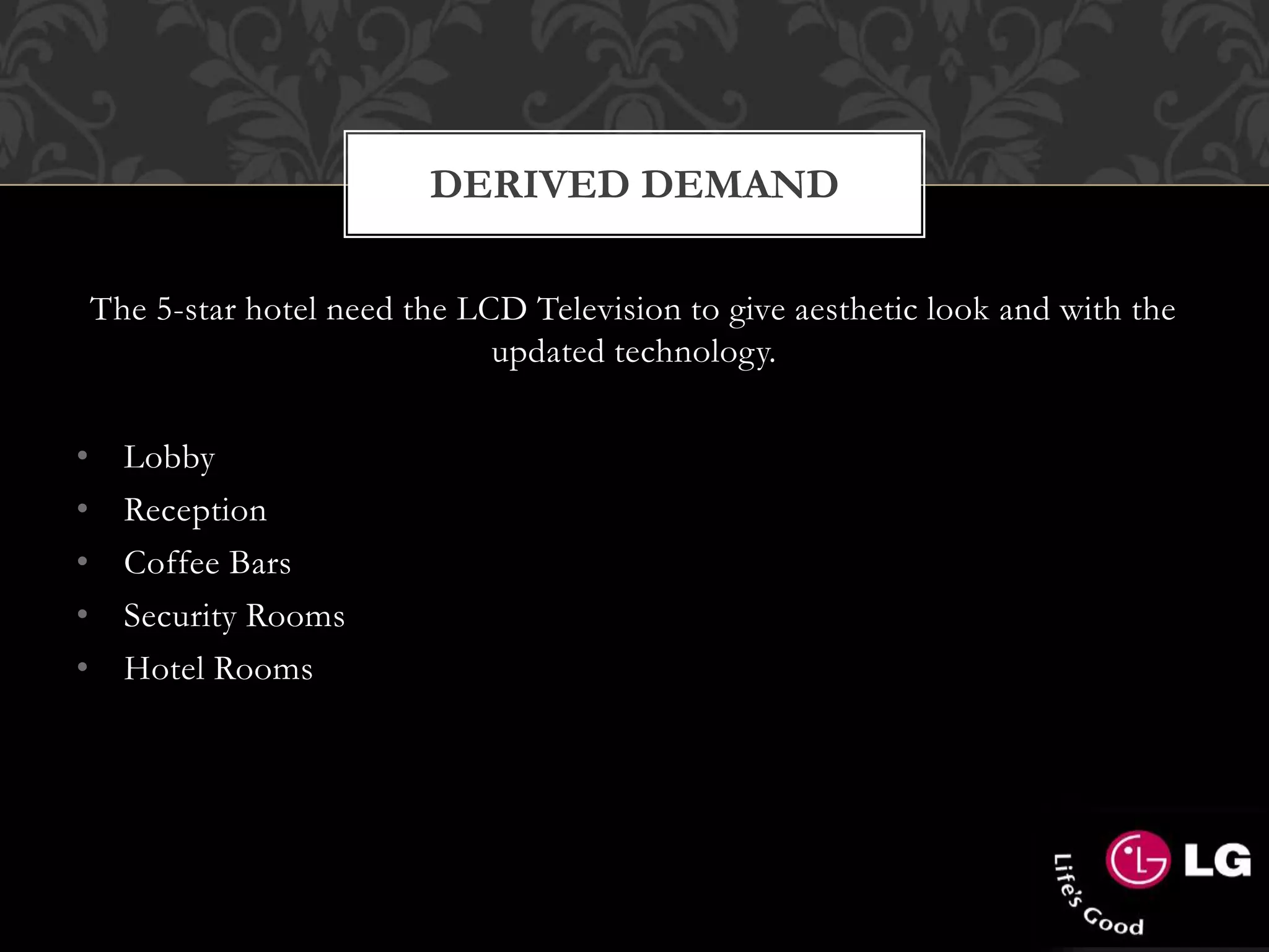 The 5-star hotel need the LCD Television to give aesthetic look and with the
updated technology.
• Lobby
• Reception
• Coffee Bars
• Security Rooms
• Hotel Rooms
DERIVED DEMAND
 