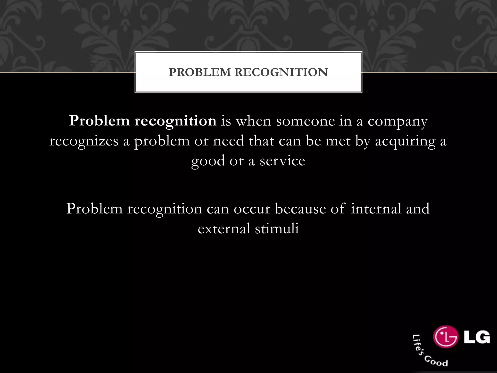 PROBLEM RECOGNITION
Problem recognition is when someone in a company
recognizes a problem or need that can be met by acquiring a
good or a service
Problem recognition can occur because of internal and
external stimuli
 