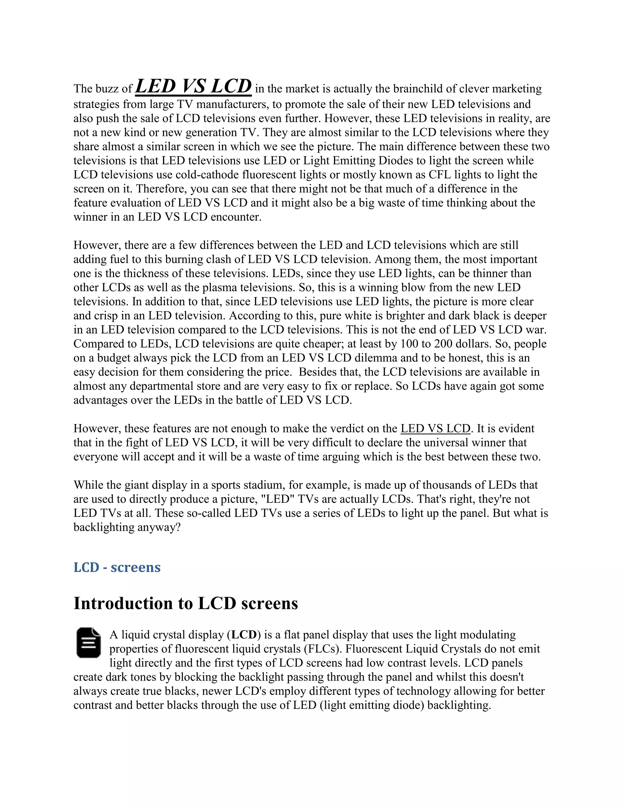 The buzz of LED VS LCD                in the market is actually the brainchild of clever marketing
strategies from large TV manufacturers, to promote the sale of their new LED televisions and
also push the sale of LCD televisions even further. However, these LED televisions in reality, are
not a new kind or new generation TV. They are almost similar to the LCD televisions where they
share almost a similar screen in which we see the picture. The main difference between these two
televisions is that LED televisions use LED or Light Emitting Diodes to light the screen while
LCD televisions use cold-cathode fluorescent lights or mostly known as CFL lights to light the
screen on it. Therefore, you can see that there might not be that much of a difference in the
feature evaluation of LED VS LCD and it might also be a big waste of time thinking about the
winner in an LED VS LCD encounter.

However, there are a few differences between the LED and LCD televisions which are still
adding fuel to this burning clash of LED VS LCD television. Among them, the most important
one is the thickness of these televisions. LEDs, since they use LED lights, can be thinner than
other LCDs as well as the plasma televisions. So, this is a winning blow from the new LED
televisions. In addition to that, since LED televisions use LED lights, the picture is more clear
and crisp in an LED television. According to this, pure white is brighter and dark black is deeper
in an LED television compared to the LCD televisions. This is not the end of LED VS LCD war.
Compared to LEDs, LCD televisions are quite cheaper; at least by 100 to 200 dollars. So, people
on a budget always pick the LCD from an LED VS LCD dilemma and to be honest, this is an
easy decision for them considering the price. Besides that, the LCD televisions are available in
almost any departmental store and are very easy to fix or replace. So LCDs have again got some
advantages over the LEDs in the battle of LED VS LCD.

However, these features are not enough to make the verdict on the LED VS LCD. It is evident
that in the fight of LED VS LCD, it will be very difficult to declare the universal winner that
everyone will accept and it will be a waste of time arguing which is the best between these two.

While the giant display in a sports stadium, for example, is made up of thousands of LEDs that
are used to directly produce a picture, "LED" TVs are actually LCDs. That's right, they're not
LED TVs at all. These so-called LED TVs use a series of LEDs to light up the panel. But what is
backlighting anyway?


LCD - screens

Introduction to LCD screens
        A liquid crystal display (LCD) is a flat panel display that uses the light modulating
        properties of fluorescent liquid crystals (FLCs). Fluorescent Liquid Crystals do not emit
        light directly and the first types of LCD screens had low contrast levels. LCD panels
create dark tones by blocking the backlight passing through the panel and whilst this doesn't
always create true blacks, newer LCD's employ different types of technology allowing for better
contrast and better blacks through the use of LED (light emitting diode) backlighting.
 