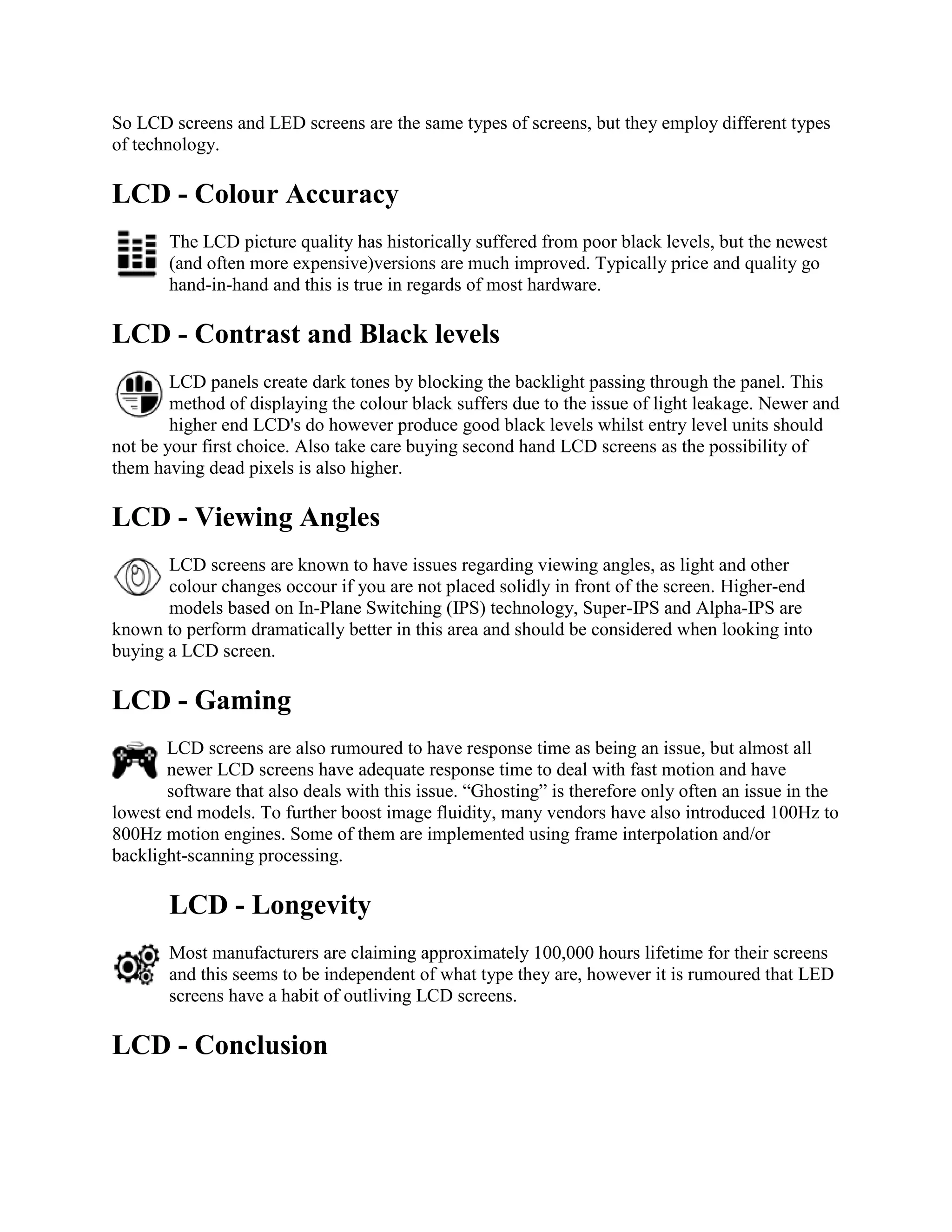 So LCD screens and LED screens are the same types of screens, but they employ different types
of technology.

LCD - Colour Accuracy
       The LCD picture quality has historically suffered from poor black levels, but the newest
       (and often more expensive)versions are much improved. Typically price and quality go
       hand-in-hand and this is true in regards of most hardware.

LCD - Contrast and Black levels
        LCD panels create dark tones by blocking the backlight passing through the panel. This
        method of displaying the colour black suffers due to the issue of light leakage. Newer and
        higher end LCD's do however produce good black levels whilst entry level units should
not be your first choice. Also take care buying second hand LCD screens as the possibility of
them having dead pixels is also higher.

LCD - Viewing Angles
       LCD screens are known to have issues regarding viewing angles, as light and other
       colour changes occour if you are not placed solidly in front of the screen. Higher-end
       models based on In-Plane Switching (IPS) technology, Super-IPS and Alpha-IPS are
known to perform dramatically better in this area and should be considered when looking into
buying a LCD screen.

LCD - Gaming
       LCD screens are also rumoured to have response time as being an issue, but almost all
       newer LCD screens have adequate response time to deal with fast motion and have
       software that also deals with this issue. “Ghosting” is therefore only often an issue in the
lowest end models. To further boost image fluidity, many vendors have also introduced 100Hz to
800Hz motion engines. Some of them are implemented using frame interpolation and/or
backlight-scanning processing.

       LCD - Longevity
       Most manufacturers are claiming approximately 100,000 hours lifetime for their screens
       and this seems to be independent of what type they are, however it is rumoured that LED
       screens have a habit of outliving LCD screens.

LCD - Conclusion
 