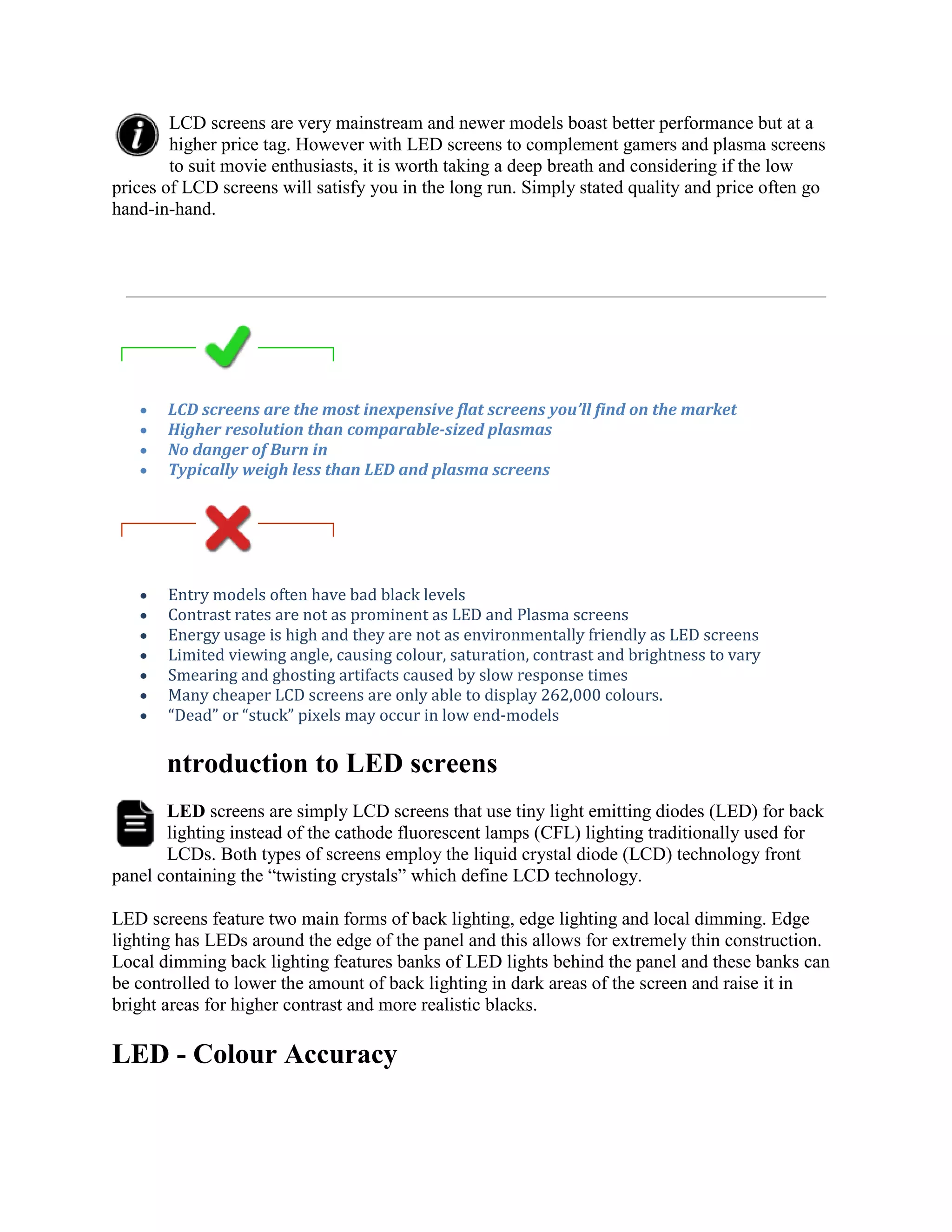LCD screens are very mainstream and newer models boast better performance but at a
        higher price tag. However with LED screens to complement gamers and plasma screens
        to suit movie enthusiasts, it is worth taking a deep breath and considering if the low
prices of LCD screens will satisfy you in the long run. Simply stated quality and price often go
hand-in-hand.




       LCD screens are the most inexpensive flat screens you’ll find on the market
       Higher resolution than comparable-sized plasmas
       No danger of Burn in
       Typically weigh less than LED and plasma screens




       Entry models often have bad black levels
       Contrast rates are not as prominent as LED and Plasma screens
       Energy usage is high and they are not as environmentally friendly as LED screens
       Limited viewing angle, causing colour, saturation, contrast and brightness to vary
       Smearing and ghosting artifacts caused by slow response times
       Many cheaper LCD screens are only able to display 262,000 colours.
       “Dead” or “stuck” pixels may occur in low end-models

       ntroduction to LED screens
       LED screens are simply LCD screens that use tiny light emitting diodes (LED) for back
       lighting instead of the cathode fluorescent lamps (CFL) lighting traditionally used for
       LCDs. Both types of screens employ the liquid crystal diode (LCD) technology front
panel containing the “twisting crystals” which define LCD technology.

LED screens feature two main forms of back lighting, edge lighting and local dimming. Edge
lighting has LEDs around the edge of the panel and this allows for extremely thin construction.
Local dimming back lighting features banks of LED lights behind the panel and these banks can
be controlled to lower the amount of back lighting in dark areas of the screen and raise it in
bright areas for higher contrast and more realistic blacks.

LED - Colour Accuracy
 