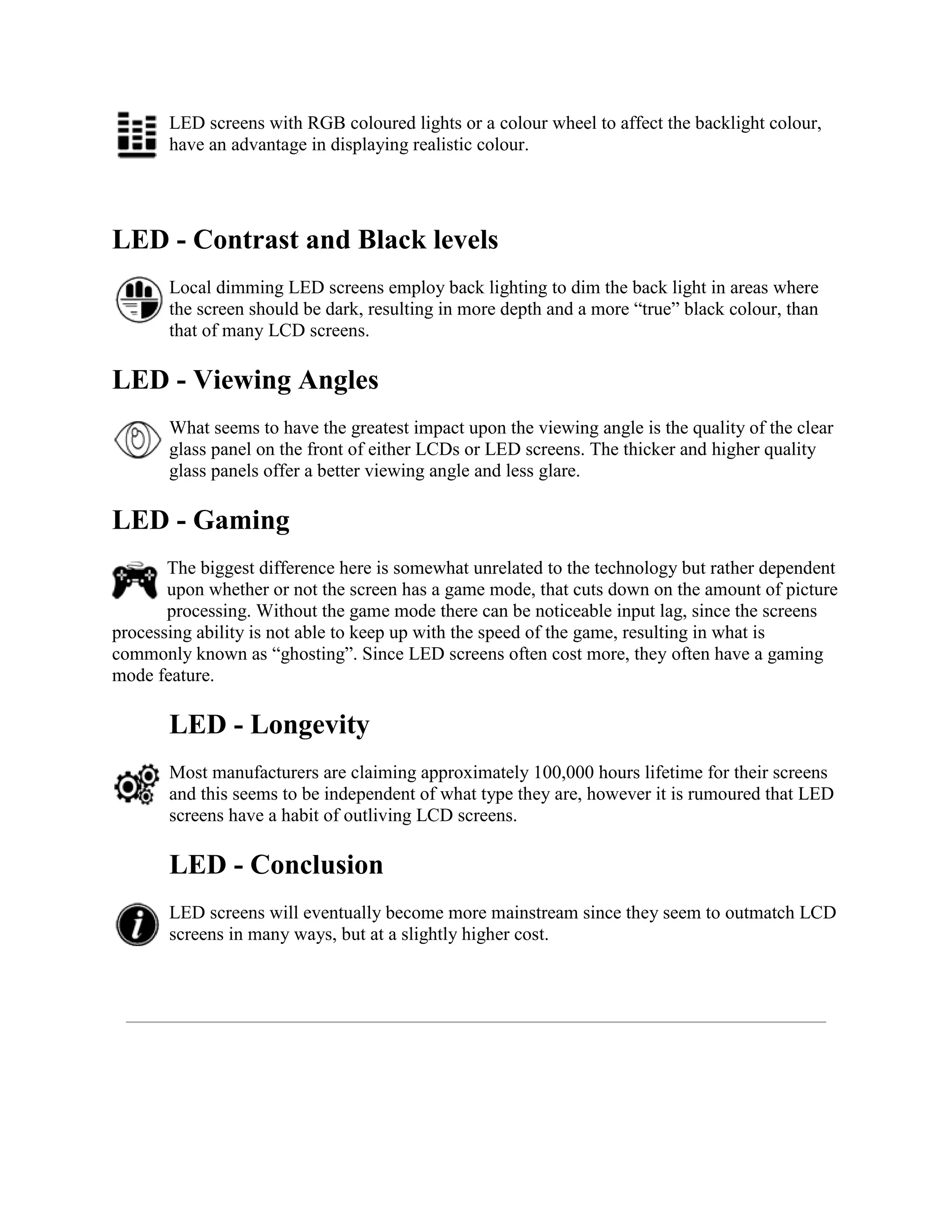 LED screens with RGB coloured lights or a colour wheel to affect the backlight colour,
       have an advantage in displaying realistic colour.




LED - Contrast and Black levels
       Local dimming LED screens employ back lighting to dim the back light in areas where
       the screen should be dark, resulting in more depth and a more “true” black colour, than
       that of many LCD screens.

LED - Viewing Angles
       What seems to have the greatest impact upon the viewing angle is the quality of the clear
       glass panel on the front of either LCDs or LED screens. The thicker and higher quality
       glass panels offer a better viewing angle and less glare.

LED - Gaming
       The biggest difference here is somewhat unrelated to the technology but rather dependent
       upon whether or not the screen has a game mode, that cuts down on the amount of picture
       processing. Without the game mode there can be noticeable input lag, since the screens
processing ability is not able to keep up with the speed of the game, resulting in what is
commonly known as “ghosting”. Since LED screens often cost more, they often have a gaming
mode feature.

       LED - Longevity
       Most manufacturers are claiming approximately 100,000 hours lifetime for their screens
       and this seems to be independent of what type they are, however it is rumoured that LED
       screens have a habit of outliving LCD screens.

       LED - Conclusion
       LED screens will eventually become more mainstream since they seem to outmatch LCD
       screens in many ways, but at a slightly higher cost.
 