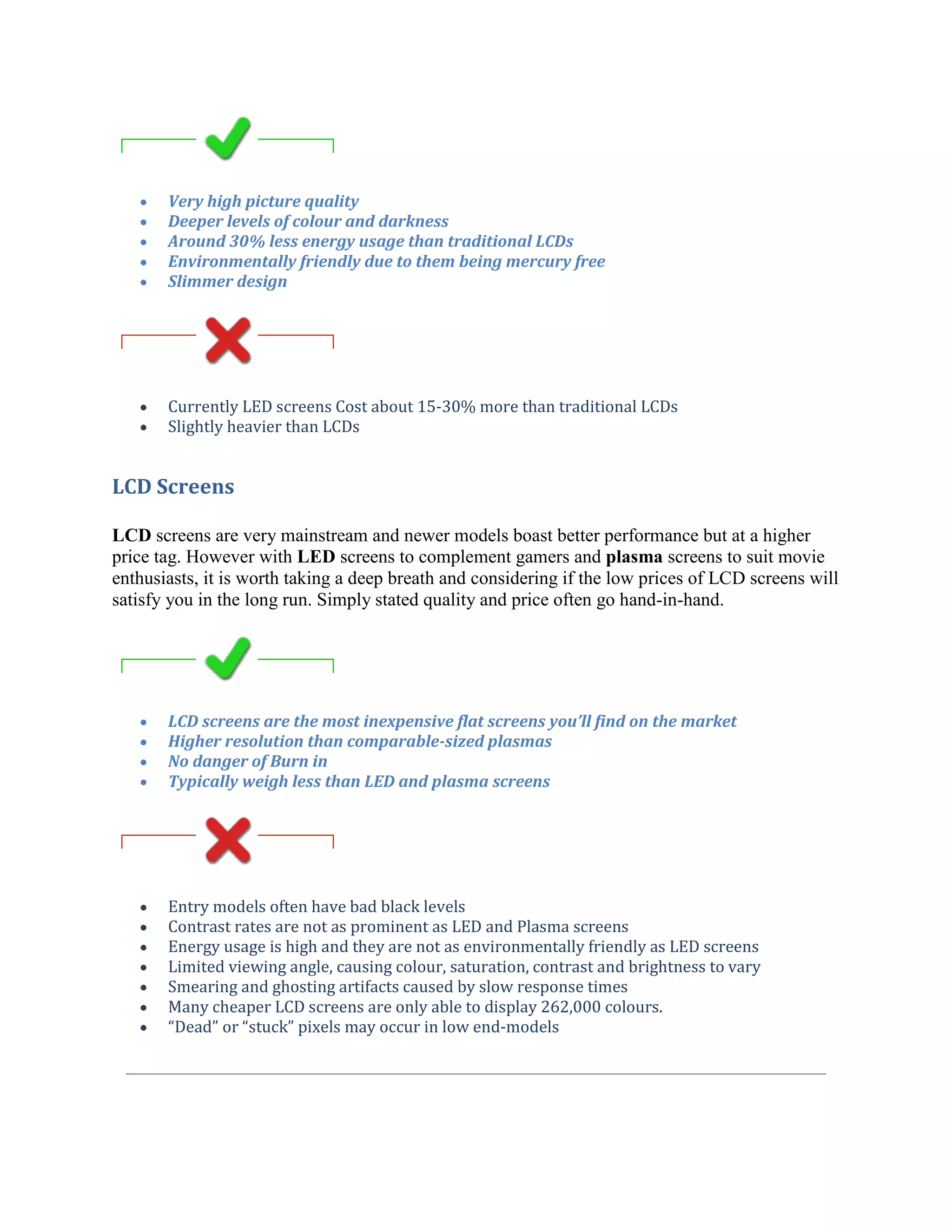 Very high picture quality
       Deeper levels of colour and darkness
       Around 30% less energy usage than traditional LCDs
       Environmentally friendly due to them being mercury free
       Slimmer design




       Currently LED screens Cost about 15-30% more than traditional LCDs
       Slightly heavier than LCDs


LCD Screens

LCD screens are very mainstream and newer models boast better performance but at a higher
price tag. However with LED screens to complement gamers and plasma screens to suit movie
enthusiasts, it is worth taking a deep breath and considering if the low prices of LCD screens will
satisfy you in the long run. Simply stated quality and price often go hand-in-hand.




       LCD screens are the most inexpensive flat screens you’ll find on the market
       Higher resolution than comparable-sized plasmas
       No danger of Burn in
       Typically weigh less than LED and plasma screens




       Entry models often have bad black levels
       Contrast rates are not as prominent as LED and Plasma screens
       Energy usage is high and they are not as environmentally friendly as LED screens
       Limited viewing angle, causing colour, saturation, contrast and brightness to vary
       Smearing and ghosting artifacts caused by slow response times
       Many cheaper LCD screens are only able to display 262,000 colours.
       “Dead” or “stuck” pixels may occur in low end-models
 
