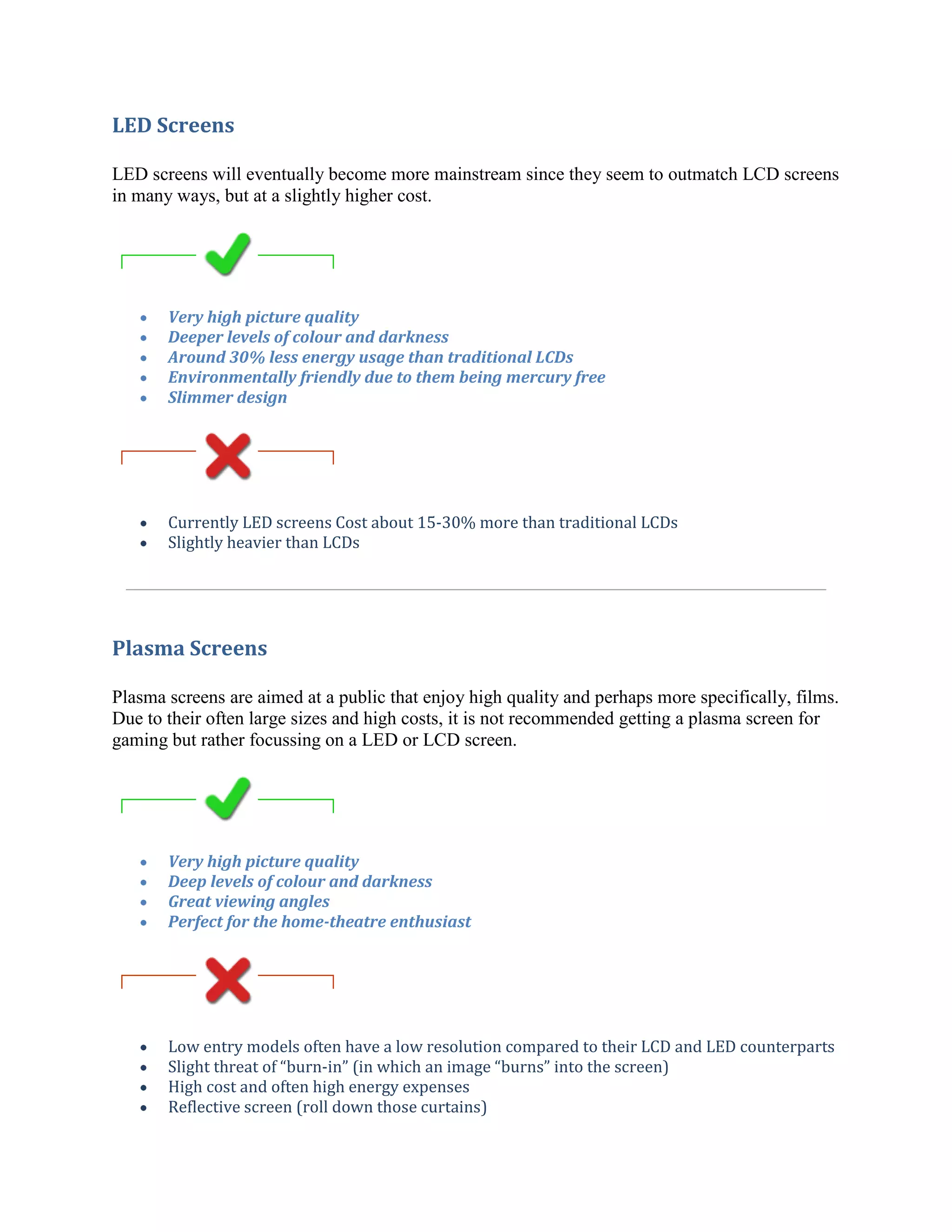 LED Screens

LED screens will eventually become more mainstream since they seem to outmatch LCD screens
in many ways, but at a slightly higher cost.




       Very high picture quality
       Deeper levels of colour and darkness
       Around 30% less energy usage than traditional LCDs
       Environmentally friendly due to them being mercury free
       Slimmer design




       Currently LED screens Cost about 15-30% more than traditional LCDs
       Slightly heavier than LCDs




Plasma Screens

Plasma screens are aimed at a public that enjoy high quality and perhaps more specifically, films.
Due to their often large sizes and high costs, it is not recommended getting a plasma screen for
gaming but rather focussing on a LED or LCD screen.




       Very high picture quality
       Deep levels of colour and darkness
       Great viewing angles
       Perfect for the home-theatre enthusiast




       Low entry models often have a low resolution compared to their LCD and LED counterparts
       Slight threat of “burn-in” (in which an image “burns” into the screen)
       High cost and often high energy expenses
       Reflective screen (roll down those curtains)
 