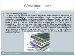Cómo funcionan?

 PDP: plasma display panel
 Los gases xenón y neón en un televisor de plasma están contenidos en cientos de
  miles de celdas diminutas entre dos pantallas de cristal. Los electrodos también se
  encuentran «emparedados» entre los dos cristales, en la parte frontal y posterior de
  las celdas. Ciertos electrodos se ubican detrás de las celdas, a lo largo del panel de
  cristal trasero, y otros electrodos, que están rodeados por un material aislante
  dieléctrico y cubiertos por una capa protectora de óxido de magnesio, están
  ubicados en frente de la celda, a lo largo del panel de cristal frontal. El circuito carga
  los electrodos que se cruzan en cada celda creando diferencia de voltaje entre la
  parte trasera y la frontal, y provocan que el gas se ionice y forme el plasma.
  Posteriormente, los iones del gas corren hacia los electrodos, donde colisionan
  emitiendo fotones.




     Ins: Jhon G. Sánchez
 