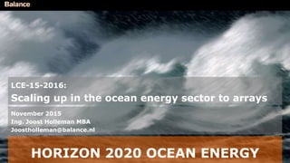 HORIZON 2020 OCEAN ENERGY
LCE-15-2016:
Scaling up in the ocean energy sector to arrays
November 2015
Ing. Joost Holleman MBA
Joostholleman@balance.nl
 