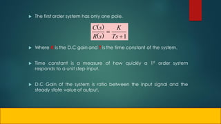  The first order system has only one pole.
 Where K is the D.C gain and T is the time constant of the system.
 Time constant is a measure of how quickly a 1st order system
responds to a unit step input.
 D.C Gain of the system is ratio between the input signal and the
steady state value of output.
1


Ts
K
s
R
s
C
)
(
)
(
 