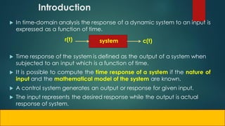 Introduction
 In time-domain analysis the response of a dynamic system to an input is
expressed as a function of time.
 Time response of the system is defined as the output of a system when
subjected to an input which is a function of time.
 It is possible to compute the time response of a system if the nature of
input and the mathematical model of the system are known.
 A control system generates an output or response for given input.
 The input represents the desired response while the output is actual
response of system.
r(t) c(t)
system
 
