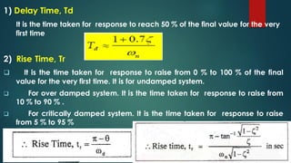 1) Delay Time, Td
It is the time taken for response to reach 50 % of the final value for the very
first time
2) Rise Time, Tr
 It is the time taken for response to raise from 0 % to 100 % of the final
value for the very first time. It is for undamped system.
 For over damped system. It is the time taken for response to raise from
10 % to 90 % .
 For critically damped system. It is the time taken for response to raise
from 5 % to 95 %
 