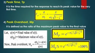 3) Peak Time, Tp
It is the time required for the response to reach its peak value for the very
first time.
4) Peak Overshoot, Mp
It is defined as the ratio of the maximum peak value to the final value
 