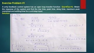 Exercise Problem #1
A unity feedback control system has an open loop transfer function G(s)=6/s(s+5). Obtain
the response of the system and find the rise time, peak time, delay time, maximum peak
overshoot and settling time for a unitstep input.
Solution:
 