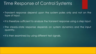 Time Response of Control Systems
• Transient response depend upon the system poles only and not on the
type of input.
• It is therefore sufficient to analyze the transient response using a step input.
• The steady-state response depends on system dynamics and the input
quantity.
• It is then examined by using different test signals.
 