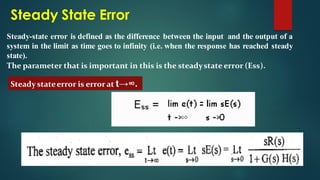 Steady State Error
Steady-state error is defined as the difference between the input and the output of a
system in the limit as time goes to infinity (i.e. when the response has reached steady
state).
The parameter that is important in this is the steadystate error (Ess).
Steady stateerror is error at t→∞.
 