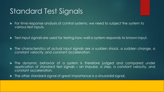 Standard Test Signals
 For time response analysis of control systems, we need to subject the system to
various test inputs.
 Test input signals are used for testing how well a system responds to known input.
 The characteristics of actual input signals are a sudden shock, a sudden change, a
constant velocity, and constant acceleration.
 The dynamic behavior of a system is therefore judged and compared under
application of standard test signals – an impulse, a step, a constant velocity, and
constant acceleration.
 The other standard signal of great importance is a sinusoidal signal.
 