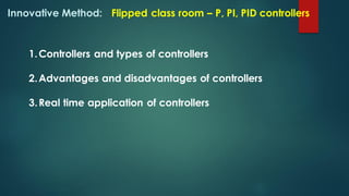 Innovative Method: Flipped class room – P, PI, PID controllers
1.Controllers and types of controllers
2.Advantages and disadvantages of controllers
3.Real time application of controllers
 