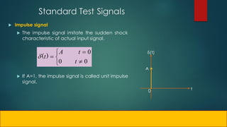 Standard Test Signals
 Impulse signal
 The impulse signal imitate the sudden shock
characteristic of actual input signal.
 If A=1, the impulse signal is called unit impulse
signal.
0 t
δ(t)
A






0
0
0
t
t
A
t)
(

 