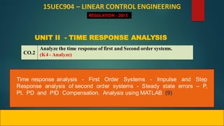 Time response analysis - First Order Systems - Impulse and Step
Response analysis of second order systems - Steady state errors – P,
PI, PD and PID Compensation, Analysis using MATLAB (9)
15UEC904 – LINEAR CONTROL ENGINEERING
REGULATION - 2015
CO.2
Analyze the time response of first and Second order systems.
(K4 - Analyze)
UNIT II - TIME RESPONSE ANALYSIS
 