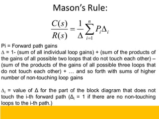 Mason’s Rule:
Pi = Forward path gains
∆ = 1- (sum of all individual loop gains) + (sum of the products of
the gains of all possible two loops that do not touch each other) –
(sum of the products of the gains of all possible three loops that
do not touch each other) + … and so forth with sums of higher
number of non-touching loop gains
∆i = value of Δ for the part of the block diagram that does not
touch the i-th forward path (Δi = 1 if there are no non-touching
loops to the i-th path.)
111





n
i
i
i
P
s
R
s
C
1
1
)
(
)
(
 