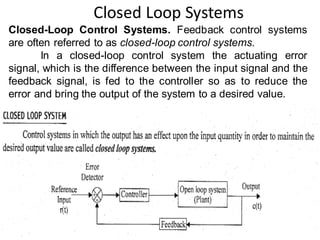 Closed Loop Systems
6
Closed-Loop Control Systems. Feedback control systems
are often referred to as closed-loop control systems.
In a closed-loop control system the actuating error
signal, which is the difference between the input signal and the
feedback signal, is fed to the controller so as to reduce the
error and bring the output of the system to a desired value.
 