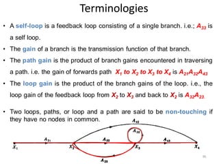 Terminologies
• A self-loop is a feedback loop consisting of a single branch. i.e.; A33 is
a self loop.
• The gain of a branch is the transmission function of that branch.
• The path gain is the product of branch gains encountered in traversing
a path. i.e. the gain of forwards path X1 to X2 to X3 to X4 is A21A32A43
• The loop gain is the product of the branch gains of the loop. i.e., the
loop gain of the feedback loop from X2 to X3 and back to X2 is A32A23.
• Two loops, paths, or loop and a path are said to be non-touching if
they have no nodes in common.
95
 