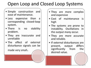 Open Loop and Closed Loop Systems
9
• Simple construction and
ease of maintenance.
• Less expensive than a
corresponding closed-loop
system.
• There is no stability
problem.
• They are inaccurate and
unreliable
• The effect of external
disturbance signals can be
made very small.
• They are more complex
and expensive
• Cost of maintenance is
high
• The systems are prone to
instability. Oscillations in
the output many occur.
• They are more accurate
and reliable.
• If external disturbances are
present, output differs
significantly from the
desired value.
 