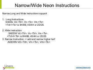 connect.linaro.org
Narrow,Long and Wide Instructions support
1. Long Instructions
SADDL Vd.<Td>, Vn.<Ts>, Vm.<Ts>
<Td>/<Ts> is 8H/8B, 4S/4H or 2D/2S.
2. Wide Instruction
SADDW Vd.<Td>, Vn.<Td>, Vm.<Ts>
<Td>/<Ts> is 8H/8B, 4S/4H or 2D/2S
3. Narrow Instruction -> add and narrow higher half
ADDHN Vd.<Td>, Vn.<Ts>, Vm.<Ts>
Narrow/Wide Neon Instructions
 