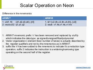 connect.linaro.org
Difference in the mnemonics
ARMV7 ARMV8
1. vld1.16 {d1,d2,d3,d4}, [r0]
2. vsub.s32 q1,q1,q2
1. ld1 {v2.4h,v3.4h,v4.4h}, [x0]
2. ssub v1.4s,v1.4s,v1.4s
1. ARMV7 mnemonic prefix ‘v’ has been removed and replaced by s/u/f/p
which indicates the data type as signed/unsigned/float/polynomial
2. Vector organization ( element Size/ number of lanes) is actually described by
the register qualifiers and not by the mnemonics as in ARMV7.
3. suffix like V has been added to the mnemonic to indicate it’s a reduction type
operation, suffix 2 indicates the instruction is a widening/narrowing type
operating on the second half of the register.
Scalar Operation on Neon
 