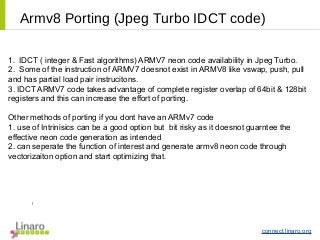 connect.linaro.org
Armv8 Porting (Jpeg Turbo IDCT code)
1. IDCT ( integer & Fast algorithms) ARMV7 neon code availability in Jpeg Turbo.
2. Some of the instruction of ARMV7 doesnot exist in ARMV8 like vswap, push, pull
and has partial load pair instrucitons.
3. IDCT ARMV7 code takes advantage of complete register overlap of 64bit & 128bit
registers and this can increase the effort of porting.
Other methods of porting if you dont have an ARMv7 code
1. use of Intrinisics can be a good option but bit risky as it doesnot guarntee the
effective neon code generation as intended
2. can seperate the function of interest and generate armv8 neon code through
vectorizaiton option and start optimizing that.
l
 