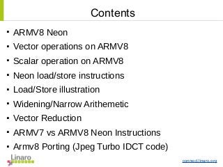 connect.linaro.org

ARMV8 Neon

Vector operations on ARMV8

Scalar operation on ARMV8

Neon load/store instructions

Load/Store illustration

Widening/Narrow Arithemetic

Vector Reduction

ARMV7 vs ARMV8 Neon Instructions

Armv8 Porting (Jpeg Turbo IDCT code)
Contents
 