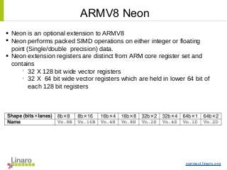 connect.linaro.org
ARMV8 Neon
 Neon is an optional extension to ARMV8
 Neon performs packed SIMD operations on either integer or floating
point (Single/double precision) data.
 Neon extension registers are distinct from ARM core register set and
contains
l
32 X 128 bit wide vector registers
l
32 X 64 bit wide vector registers which are held in lower 64 bit of
each 128 bit registers
 