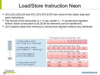 connect.linaro.org
 LD1,LD2,LD3,LD4 and ST1,ST2,ST3 & ST4 are some of the vector load and
store instructions
 The format of this instruction is -> it can contain 1 ~ 4 consecutive registers
to/from which consecutive 8,16,32,64 bit elements can be transferred.
 LD1 transfers data from memory to consecutive registers without any interleave
l
Load/Store Instruction Neon
 