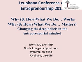 Leuphana Conference on
Entrepreneurship 2015
Why (& How)What We Do… Works
Why (& How) What We Do… Matters!
Changing the deep beliefs in the
entrepreneurial mindset
Norris Krueger, PhD
Norris.krueger[at]gmail.com
@entrep_thinking
Facebook, LinkedIn
 
