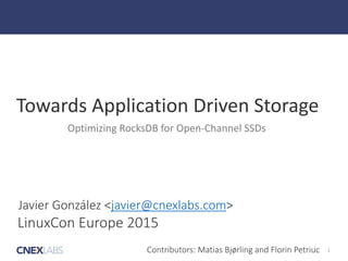 1
Towards	
  Application	
  Driven	
  Storage
Optimizing	
  RocksDB	
  for	
  Open-­‐Channel	
  SSDs
Javier  González  <javier@cnexlabs.com>
LinuxCon  Europe  2015
Contributors:  Matias  Bjørling  and  Florin  Petriuc
 
