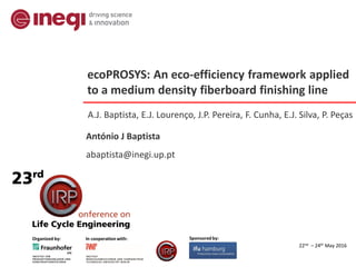 22nd – 24th May 2016
Organized by: In cooperation with: Sponsored by:
ecoPROSYS: An eco-efficiency framework applied
to a medium density fiberboard finishing line
A.J. Baptista, E.J. Lourenço, J.P. Pereira, F. Cunha, E.J. Silva, P. Peças
António J Baptista
abaptista@inegi.up.pt
 
