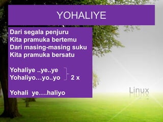 YOHALIYE
Dari segala penjuru
Kita pramuka bertemu
Dari masing-masing suku
Kita pramuka bersatu
Yohaliye ..ye..ye
Yohaliyo…yo..yo 2 x
Yohali ye….haliyo
 