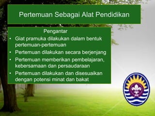 Pertemuan Sebagai Alat Pendidikan
Pengantar
• Giat pramuka dilakukan dalam bentuk
pertemuan-pertemuan
• Pertemuan dilakukan secara berjenjang
• Pertemuan memberikan pembelajaran,
kebersamaan dan persaudaraan
• Pertemuan dilakukan dan disesuaikan
dengan potensi minat dan bakat
 