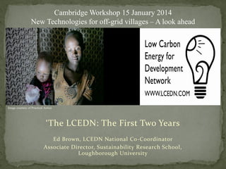 ‘The LCEDN: The First Two Years
Ed Brown, LCEDN National Co-Coordinator
Associate Director, Sustainability Research School,
Loughborough University
Cambridge Workshop 15 January 2014
New Technologies for off-grid villages – A look ahead
Image courtesy of Practical Action
 