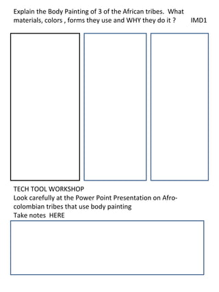 Explain the Body Painting of 3 of the African tribes. What
materials, colors , forms they use and WHY they do it ?    IMD1




TECH TOOL WORKSHOP
Look carefully at the Power Point Presentation on Afro-
colombian tribes that use body painting
Take notes HERE
 