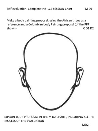 Self evaluation. Complete the LCE SESSION Chart           M D1


 Make a body painting proposal, using the African tribes as a
 reference and a Colombian body Painting proposal (of the PPP
 shown)                                                    C D1 D2




EXPLAIN YOUR PROPOSAL IN THE M D2 CHART , INCLUDING ALL THE
PROCESS OF THE EVALUATION
                                                   MD2
 