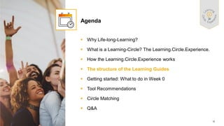 12
PUBLIC
© 2021 SAP SE or an SAP affiliate company. All rights reserved. ǀ
▪ Why Life-long-Learning?
▪ What is a Learning-Circle? The Learning.Circle.Experience.
▪ How the Learning.Circle.Experience works
▪ The structure of the Learning Guides
▪ Getting started: What to do in Week 0
▪ Tool Recommendations
▪ Circle Matching
▪ Q&A
Agenda
 
