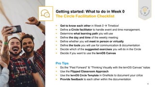 15
PUBLIC
© 2021 SAP SE or an SAP affiliate company. All rights reserved. ǀ
▪ Get to know each other in Week 0 → Timebox!
▪ Define a Circle facilitator to handle event and time management.
▪ Determine what learning path you will use
▪ Define the day and time of the weekly meeting
▪ Define whether you will meet in person or virtually
▪ Define the tools you will use for communication & documentation
▪ Decide which of the suggested exercises you will do in the Circle
▪ Decide if you want to use the lernOS Canvas
Pro Tips
▪ Do the “Past Forward” & “Thinking Visually with the lernOS Canvas” katas
▪ Use the Flipped Classroom Approach
▪ Use the lernOS Circle Template in OneNote to document your cirlce
▪ Provide feedback to each other within the documentation
Getting started: What to do in Week 0
The Circle Facilitation Checklist
 