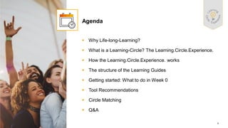 4
PUBLIC
© 2021 SAP SE or an SAP affiliate company. All rights reserved. ǀ
▪ Why Life-long-Learning?
▪ What is a Learning-Circle? The Learning.Circle.Experience.
▪ How the Learning.Circle.Experience. works
▪ The structure of the Learning Guides
▪ Getting started: What to do in Week 0
▪ Tool Recommendations
▪ Circle Matching
▪ Q&A
Agenda
 