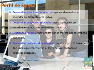 Perfil de Egreso Desarrollar soluciones educativas  que ayuden a otros a aprender en diferentes contextos.  Desarrollar proyectos educativos  para la solución de necesidades educativas en diversos contextos. Gestionar procesos  relacionados con la mejora del desempeño individual. Desarrollar procesos de evaluación   como apoyo a la toma de decisiones que contribuyan al logro de los resultados e impactos esperados. 