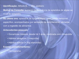 Identificação : Alfredo B., ♂ 65a, pedreiro  Motivo de Consulta : aumento da frequência de episódios de algias ao nível do epigastro. No último ano : episódios de epigastralgias, sem padrão temporal específico, acompanhados por sensação de enfartamento, aliviadas com a ingestão de alimentos Antecedentes pessoais : Gonartrose bilateral, desde há 3 anos, medicada com nimesulide Hábitos tabágicos (1 maço/dia) Hábitos etílicos (≈ 30g etanol/dia) Exames complementares: Hemograma 