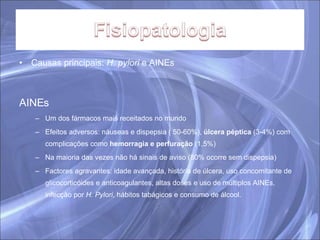 Causas principais:  H. pylori  e AINEs AINEs Um dos fármacos mais receitados no mundo Efeitos adversos: náuseas e dispepsia ( 50-60%),  úlcera péptica  (3-4%) com complicações como  hemorragia e perfuração  (1,5%) Na maioria das vezes não há sinais de aviso (80% ocorre sem dispepsia) Factores agravantes: idade avançada, história de úlcera, uso concomitante de glicocorticóides e anticoagulantes, altas doses e uso de múltiplos AINEs, infecção por  H. Pylori , hábitos tabágicos e consumo de álcool. 