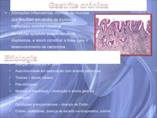 Alterações inflamatórias crónicas da mucosa que resultam em atrofia da mucosa e metaplasia epitelial intestinal As células epiteliais podem tornar-se displásicas, e assim constituir a base para o desenvolvimento de carcinoma Infecção crónica por  H. pylori  Auto-imunidade em associação com anemia perniciosa Tóxicas – álcool, tabaco Pós-cirúrgicas Motoras e mecânicas – obstrução e atonia gástrica Radiação Condições granulomatosas – doença de Crohn Outras: amiloidose, doença de excerto-vs-hospedeiro, urémia 