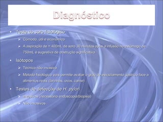 Teste do soro fisiológico Cómodo, útil e económico A aspiração de > 400mL de soro 30 minutos após a infusão no estômago de 750mL é sugestiva de obstrução significativa Isótopos Técnica não invasiva Método fisiológico pois permite avaliar o grau de esvaziamento gástrico face a alimentos reais (farinhas, ovos, carne) Testes de detecção de  H. pylori Invasivos (necessário endoscopia/biopsia) Não invasivos 